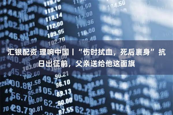 汇银配资 理响中国丨“伤时拭血，死后裹身” 抗日出征前，父亲送给他这面旗