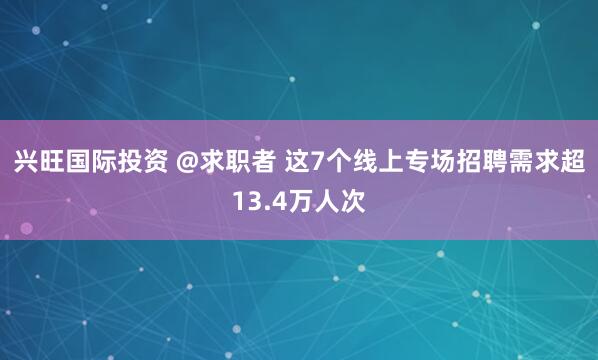 兴旺国际投资 @求职者 这7个线上专场招聘需求超13.4万人次