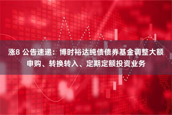 涨8 公告速递：博时裕达纯债债券基金调整大额申购、转换转入、定期定额投资业务