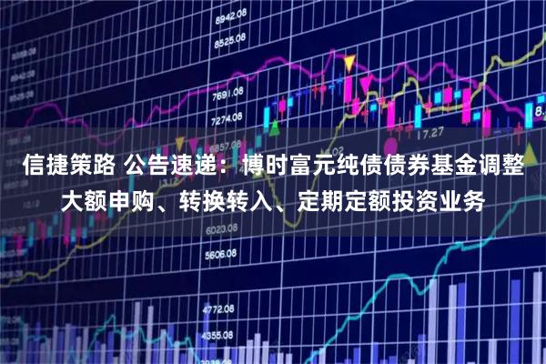 信捷策路 公告速递：博时富元纯债债券基金调整大额申购、转换转入、定期定额投资业务