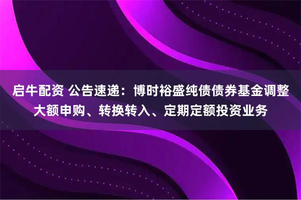 启牛配资 公告速递：博时裕盛纯债债券基金调整大额申购、转换转入、定期定额投资业务