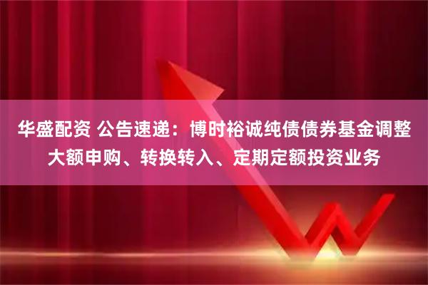 华盛配资 公告速递：博时裕诚纯债债券基金调整大额申购、转换转入、定期定额投资业务