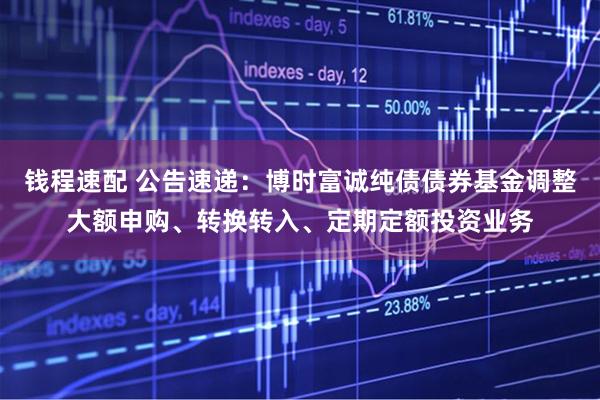 钱程速配 公告速递：博时富诚纯债债券基金调整大额申购、转换转入、定期定额投资业务