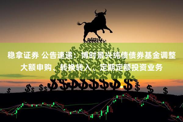 稳拿证券 公告速递：博时景兴纯债债券基金调整大额申购、转换转入、定期定额投资业务
