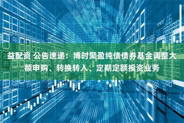 益配资 公告速递：博时聚盈纯债债券基金调整大额申购、转换转入、定期定额投资业务