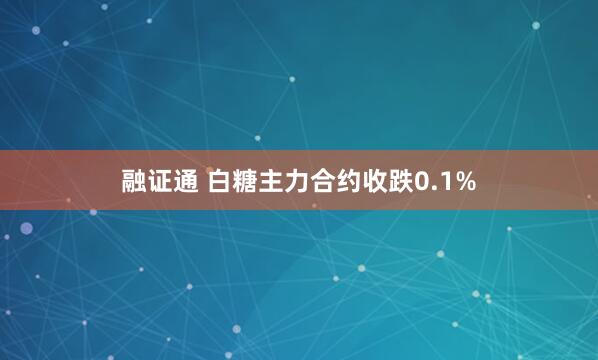 融证通 白糖主力合约收跌0.1%