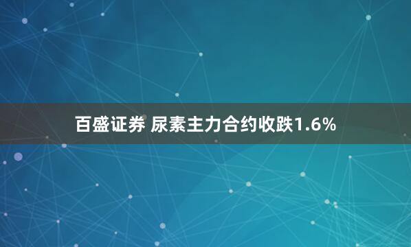 百盛证券 尿素主力合约收跌1.6%
