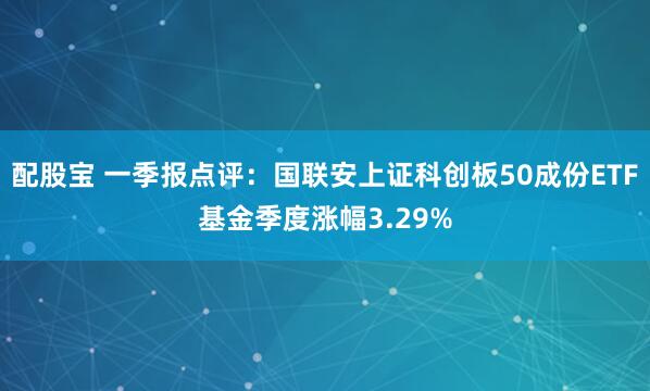 配股宝 一季报点评：国联安上证科创板50成份ETF基金季度涨幅3.29%