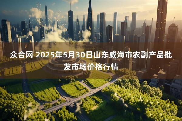 众合网 2025年5月30日山东威海市农副产品批发市场价格行情