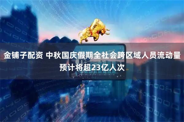金铺子配资 中秋国庆假期全社会跨区域人员流动量预计将超23亿人次